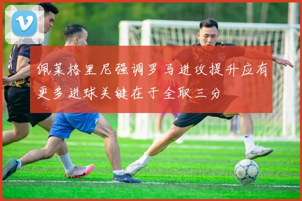 佩莱格里尼强调罗马进攻提升应有更多进球关键在于全取三分