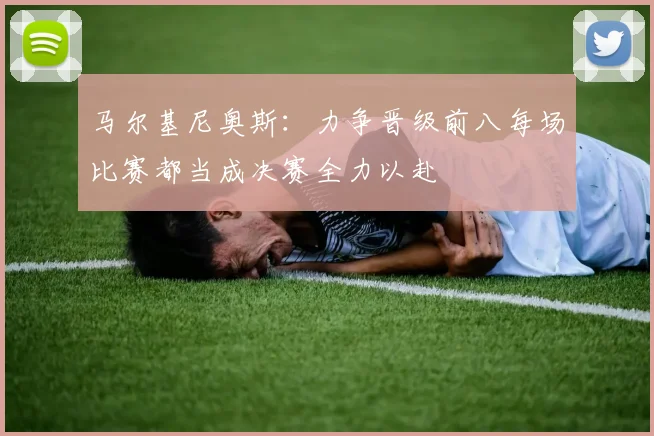 马尔基尼奥斯：力争晋级前八每场比赛都当成决赛全力以赴