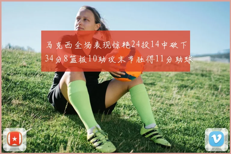 马克西全场表现惊艳24投14中砍下34分8篮板10助攻末节独得11分助球队取胜