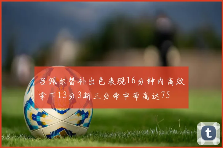 吕佩尔替补出色表现16分钟内高效拿下13分3断三分命中率高达75