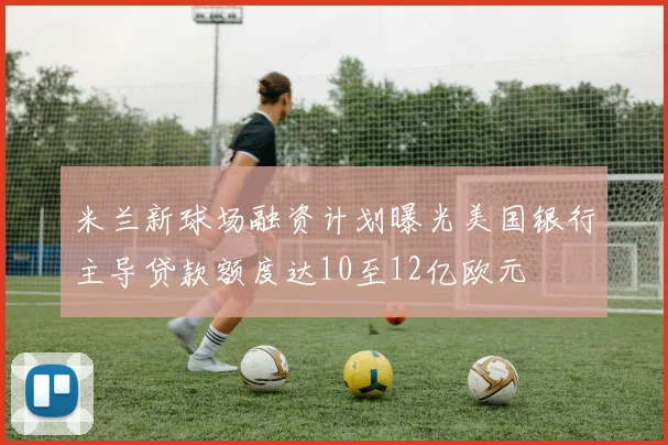 米兰新球场融资计划曝光美国银行主导贷款额度达10至12亿欧元