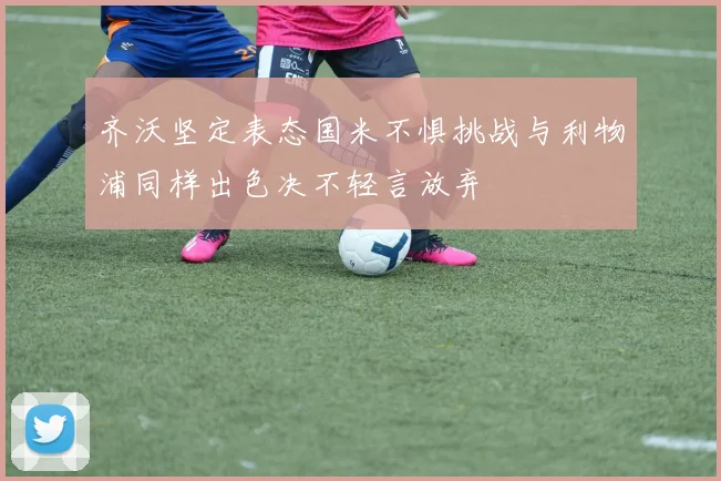 齐沃坚定表态国米不惧挑战与利物浦同样出色决不轻言放弃