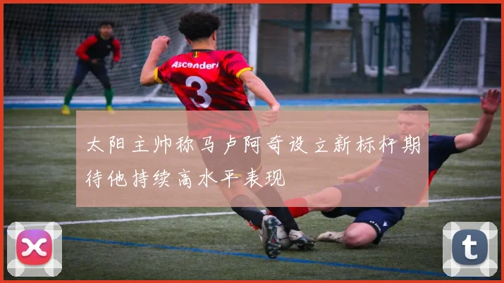 太阳主帅称马卢阿奇设立新标杆期待他持续高水平表现