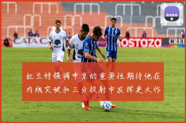 杜兰特强调申京的重要性期待他在内线突破和三分投射中发挥更大作用