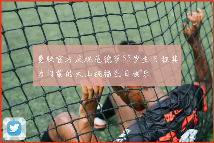曼联官方庆祝范德萨55岁生日称其为门前的大山祝福生日快乐