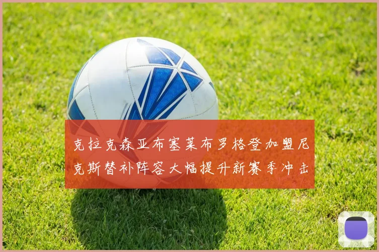 克拉克森亚布塞莱布罗格登加盟尼克斯替补阵容大幅提升新赛季冲击东决目标明确