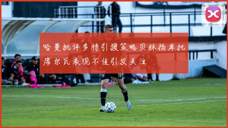 哈曼批评多特引援策略贝林扬库托席尔瓦表现不佳引发关注