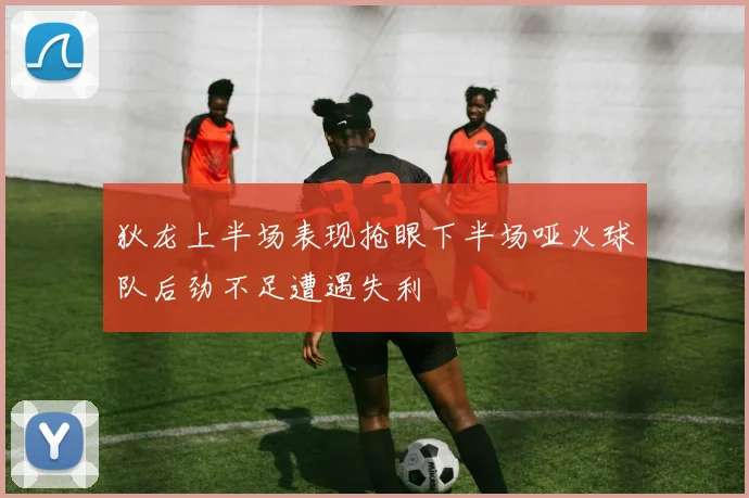 狄龙上半场表现抢眼下半场哑火球队后劲不足遭遇失利