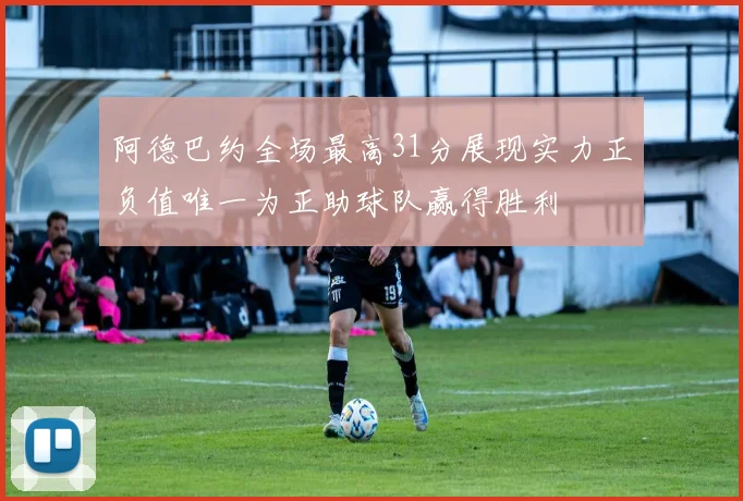 阿德巴约全场最高31分展现实力正负值唯一为正助球队赢得胜利