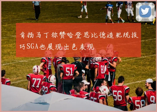 肯扬马丁称赞哈登恩比德造犯规技巧SGA也展现出色表现
