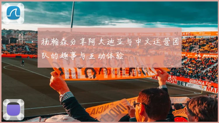 杨瀚森分享阿夫迪亚与中文运营团队的趣事与互动体验