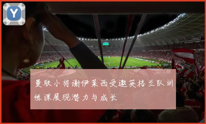 曼联小将谢伊莱西受邀英格兰队训练课展现潜力与成长