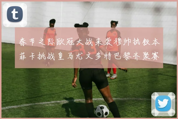 春节之际欧冠大战来袭穆帅执教本菲卡挑战皇马尤文多特巴黎齐聚赛场