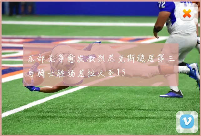 东部竞争愈发激烈尼克斯稳居第三与骑士胜场差拉大至15