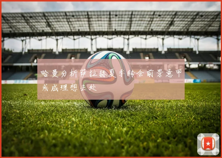 哈曼分析萨拉赫夏季转会前景意甲或成理想去处