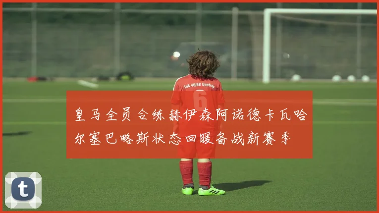 皇马全员合练赫伊森阿诺德卡瓦哈尔塞巴略斯状态回暖备战新赛季