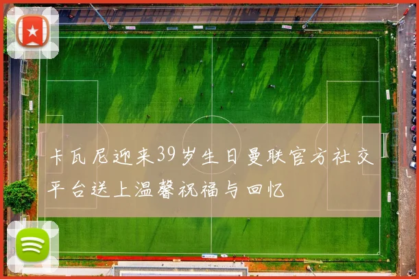 卡瓦尼迎来39岁生日曼联官方社交平台送上温馨祝福与回忆