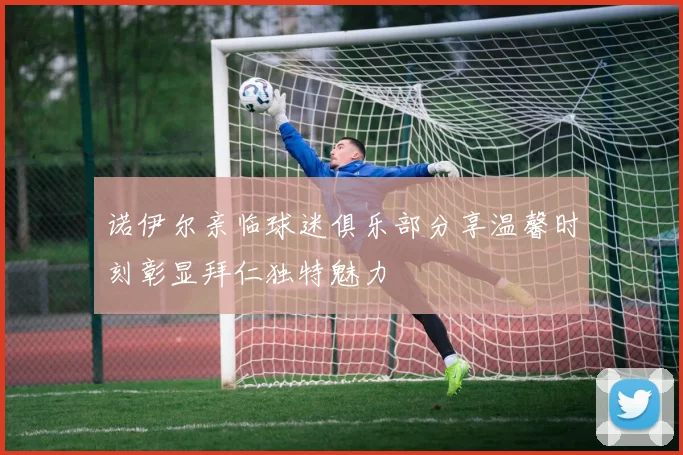诺伊尔亲临球迷俱乐部分享温馨时刻彰显拜仁独特魅力