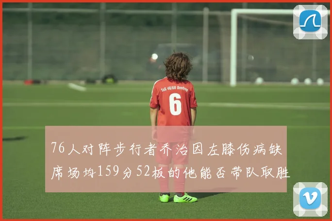 76人对阵步行者乔治因左膝伤病缺席场均159分52板的他能否带队取胜