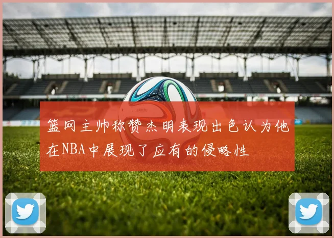 篮网主帅称赞杰明表现出色认为他在NBA中展现了应有的侵略性