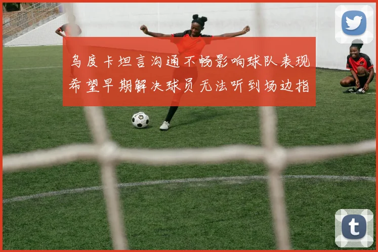 乌度卡坦言沟通不畅影响球队表现希望早期解决球员无法听到场边指令