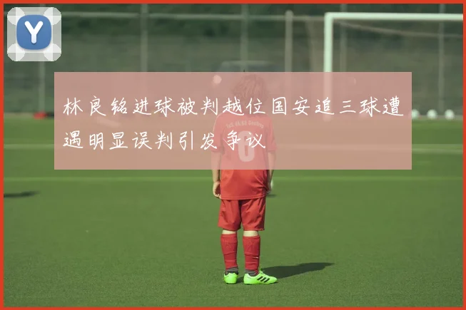 林良铭进球被判越位国安追三球遭遇明显误判引发争议