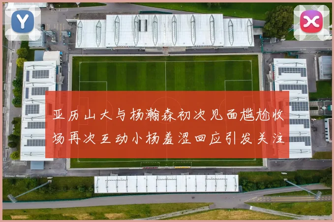 亚历山大与杨瀚森初次见面尴尬收场再次互动小杨羞涩回应引发关注