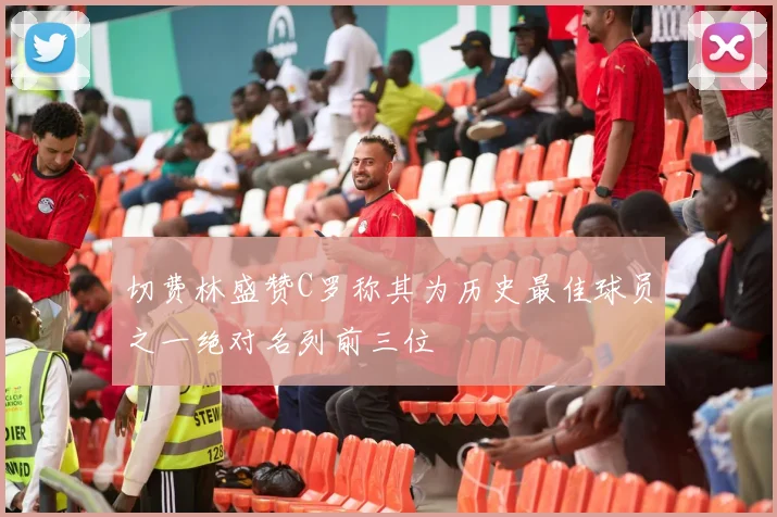 切费林盛赞C罗称其为历史最佳球员之一绝对名列前三位