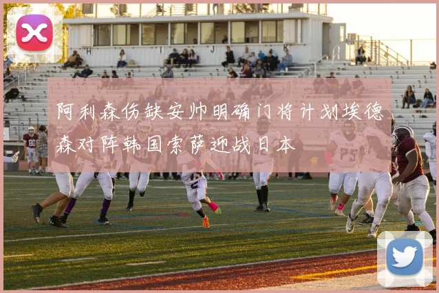 阿利森伤缺安帅明确门将计划埃德森对阵韩国索萨迎战日本