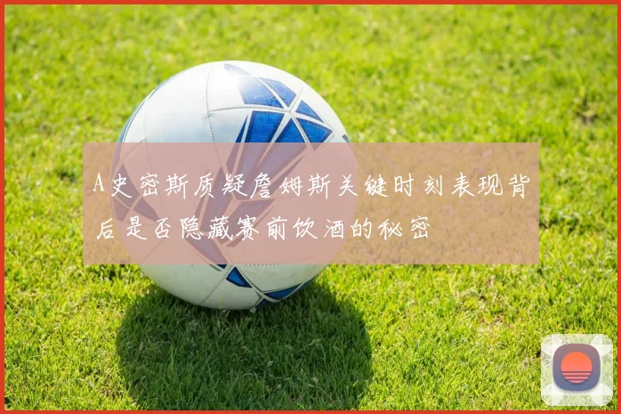 A史密斯质疑詹姆斯关键时刻表现背后是否隐藏赛前饮酒的秘密