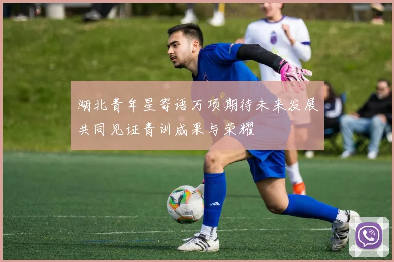湖北青年星寄语万项期待未来发展共同见证青训成果与荣耀