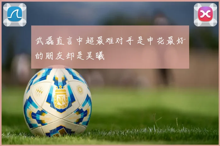 武磊直言中超最难对手是申花最好的朋友却是吴曦