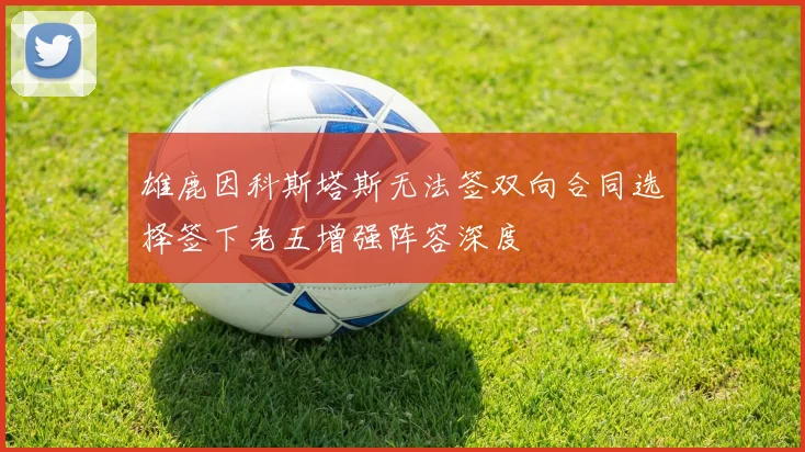 雄鹿因科斯塔斯无法签双向合同选择签下老五增强阵容深度